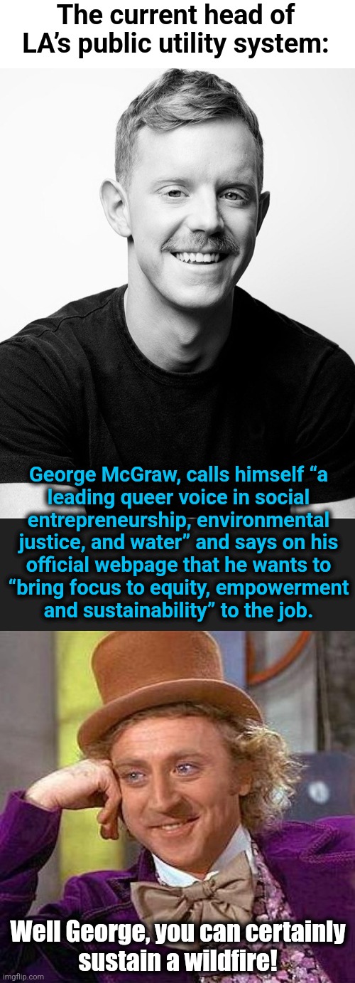 Don't worry, Los Angeles!  DEI is riding to the rescue! | The current head of LA’s public utility system:; George McGraw, calls himself “a
leading queer voice in social
entrepreneurship, environmental
justice, and water” and says on his
official webpage that he wants to
“bring focus to equity, empowerment
and sustainability” to the job. Well George, you can certainly
sustain a wildfire! | image tagged in memes,creepy condescending wonka,george mcgraw,democrats,los angeles,california | made w/ Imgflip meme maker