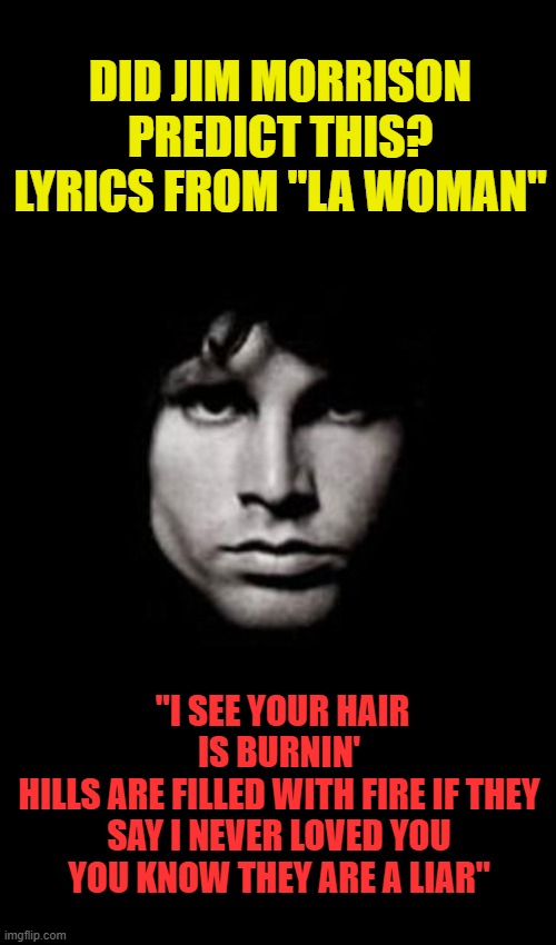 jim morrison | DID JIM MORRISON PREDICT THIS? LYRICS FROM "LA WOMAN"; "I SEE YOUR HAIR IS BURNIN'
HILLS ARE FILLED WITH FIRE IF THEY SAY I NEVER LOVED YOU
YOU KNOW THEY ARE A LIAR" | image tagged in jim morrison | made w/ Imgflip meme maker