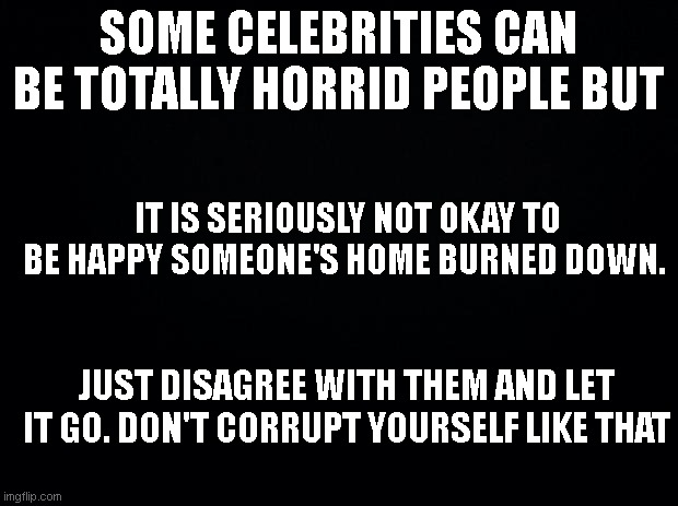 Fires | SOME CELEBRITIES CAN BE TOTALLY HORRID PEOPLE BUT; IT IS SERIOUSLY NOT OKAY TO BE HAPPY SOMEONE'S HOME BURNED DOWN. JUST DISAGREE WITH THEM AND LET IT GO. DON'T CORRUPT YOURSELF LIKE THAT | image tagged in black background,fires,too far | made w/ Imgflip meme maker