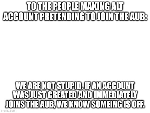 Blank White Template | TO THE PEOPLE MAKING ALT ACCOUNT PRETENDING TO JOIN THE AUB:; WE ARE NOT STUPID. IF AN ACCOUNT WAS JUST CREATED AND IMMEDIATELY JOINS THE AUB, WE KNOW SOMEING IS OFF. | image tagged in blank white template | made w/ Imgflip meme maker