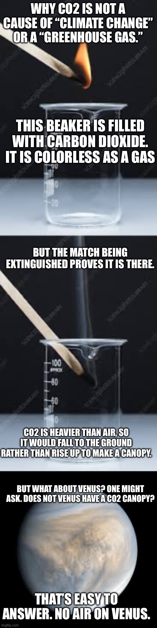 How to know you are being lied to about CO2 causing climate change | WHY CO2 IS NOT A CAUSE OF “CLIMATE CHANGE” OR A “GREENHOUSE GAS.”; THIS BEAKER IS FILLED WITH CARBON DIOXIDE. IT IS COLORLESS AS A GAS; BUT THE MATCH BEING EXTINGUISHED PROVES IT IS THERE. CO2 IS HEAVIER THAN AIR, SO IT WOULD FALL TO THE GROUND RATHER THAN RISE UP TO MAKE A CANOPY. BUT WHAT ABOUT VENUS? ONE MIGHT ASK. DOES NOT VENUS HAVE A CO2 CANOPY? THAT’S EASY TO ANSWER. NO AIR ON VENUS. | made w/ Imgflip meme maker