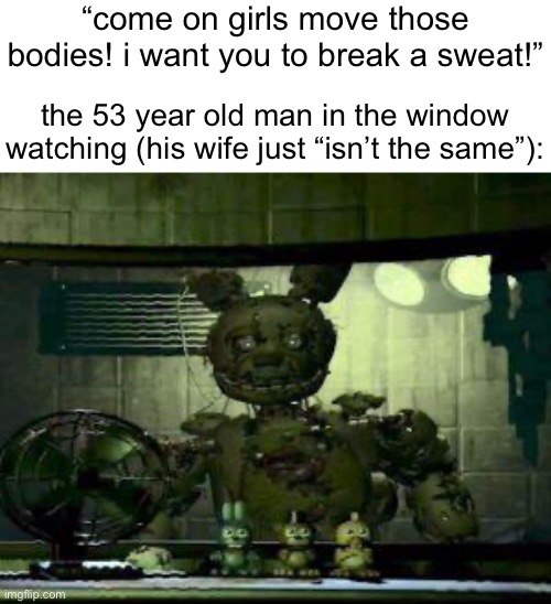 . | “come on girls move those bodies! i want you to break a sweat!”; the 53 year old man in the window watching (his wife just “isn’t the same”): | image tagged in fnaf springtrap in window | made w/ Imgflip meme maker