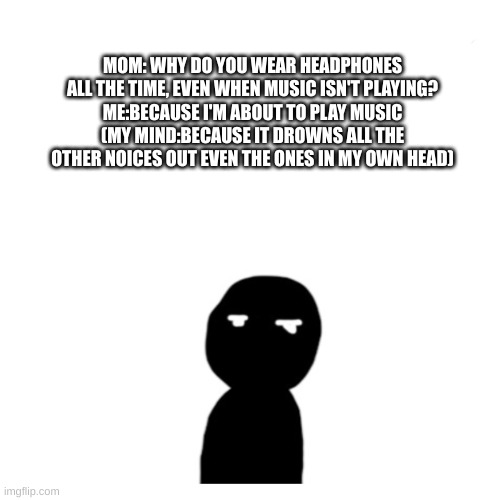 MOM: WHY DO YOU WEAR HEADPHONES ALL THE TIME, EVEN WHEN MUSIC ISN'T PLAYING?
ME:BECAUSE I'M ABOUT TO PLAY MUSIC
(MY MIND:BECAUSE IT DROWNS ALL THE OTHER NOICES OUT EVEN THE ONES IN MY OWN HEAD) | made w/ Imgflip meme maker