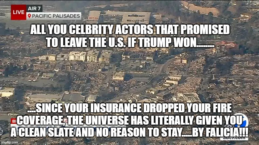 Beat it | ALL YOU CELBRITY ACTORS THAT PROMISED TO LEAVE THE U.S. IF TRUMP WON........ ....SINCE YOUR INSURANCE DROPPED YOUR FIRE COVERAGE, THE UNIVERSE HAS LITERALLY GIVEN YOU A CLEAN SLATE AND NO REASON TO STAY.....BY FALICIA!!! | image tagged in funny memes,politics,political meme | made w/ Imgflip meme maker