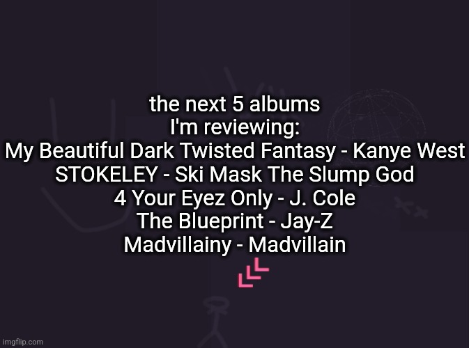 I still haven't listened to Madvillainy fully :sob: | the next 5 albums I'm reviewing:
My Beautiful Dark Twisted Fantasy - Kanye West
STOKELEY - Ski Mask The Slump God
4 Your Eyez Only - J. Cole
The Blueprint - Jay-Z
Madvillainy - Madvillain | image tagged in vik's image | made w/ Imgflip meme maker