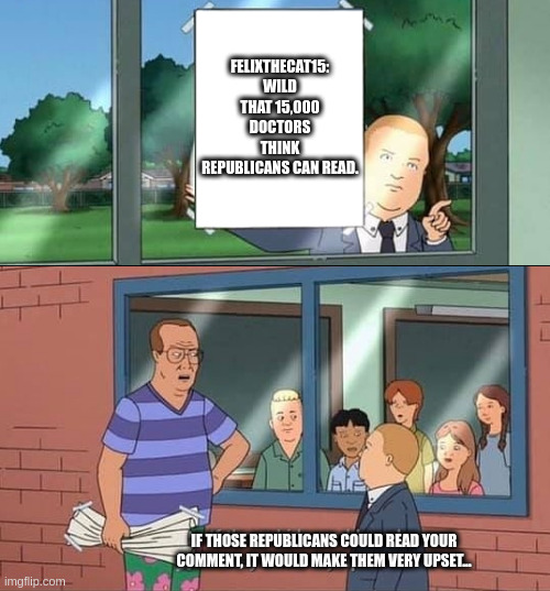 Bobby Hill Kids No Watermark | FELIXTHECAT15: WILD THAT 15,000 DOCTORS THINK REPUBLICANS CAN READ. IF THOSE REPUBLICANS COULD READ YOUR COMMENT, IT WOULD MAKE THEM VERY UPSET... | image tagged in bobby hill kids no watermark | made w/ Imgflip meme maker