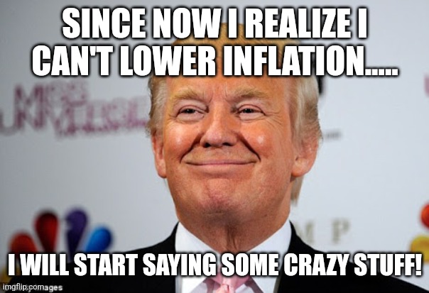 Crazy! | SINCE NOW I REALIZE I CAN'T LOWER INFLATION..... I WILL START SAYING SOME CRAZY STUFF! | image tagged in donald trump,trump,maga,nevertrump,nevertrump meme,conservative | made w/ Imgflip meme maker