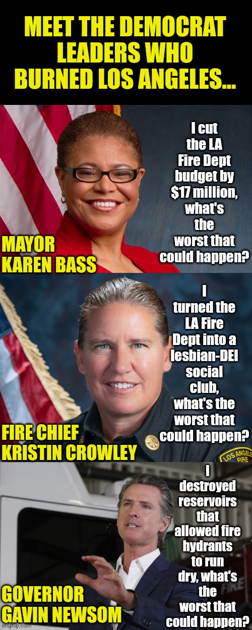 Congratulations Democrat of California! You have successful destroyed the largest city on the West Coast! | MEET THE DEMOCRAT LEADERS WHO BURNED LOS ANGELES... I cut the LA Fire Dept budget by $17 million, what's the worst that could happen? I turned the LA Fire Dept into a lesbian-DEI social club, what's the worst that could happen? MAYOR KAREN BASS; I destroyed reservoirs that allowed fire hydrants to run dry, what's the worst that could happen? FIRE CHIEF KRISTIN CROWLEY; GOVERNOR GAVIN NEWSOM | image tagged in karen bass,gavin newsom,kristin crowley,stupid liberals,liberal hypocrisy,california fires | made w/ Imgflip meme maker