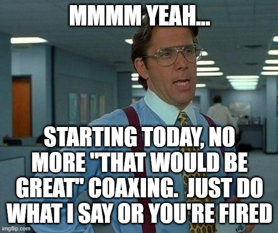 No More Mollycoddling | MMMM YEAH... STARTING TODAY, NO MORE "THAT WOULD BE GREAT" COAXING.  JUST DO WHAT I SAY OR YOU'RE FIRED | image tagged in memes,that would be great | made w/ Imgflip meme maker