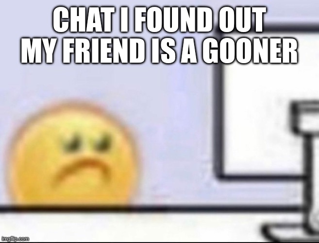 i have pictures of his yt watch history | CHAT I FOUND OUT MY FRIEND IS A GOONER | image tagged in zad | made w/ Imgflip meme maker