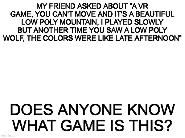 Help me find this game | MY FRIEND ASKED ABOUT “A VR GAME, YOU CAN'T MOVE AND IT'S A BEAUTIFUL LOW POLY MOUNTAIN, I PLAYED SLOWLY BUT ANOTHER TIME YOU SAW A LOW POLY WOLF, THE COLORS WERE LIKE LATE AFTERNOON”; DOES ANYONE KNOW WHAT GAME IS THIS? | image tagged in help,help me | made w/ Imgflip meme maker