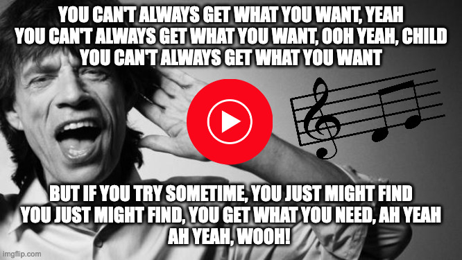 When BabbyBrat Didn't Get Everthing They Wanted for Christmas/Birthday/ Life | YOU CAN'T ALWAYS GET WHAT YOU WANT, YEAH
YOU CAN'T ALWAYS GET WHAT YOU WANT, OOH YEAH, CHILD
YOU CAN'T ALWAYS GET WHAT YOU WANT; BUT IF YOU TRY SOMETIME, YOU JUST MIGHT FIND
YOU JUST MIGHT FIND, YOU GET WHAT YOU NEED, AH YEAH
AH YEAH, WOOH! | image tagged in mick jagger | made w/ Imgflip meme maker