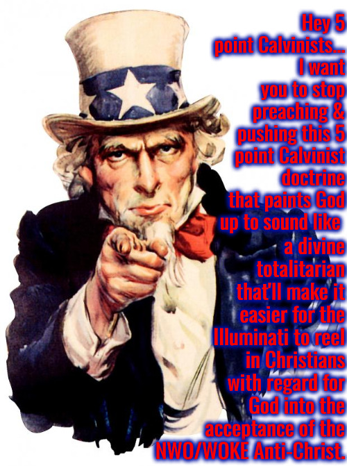 I Want You To Stop | Hey 5 point Calvinists... I want you to stop preaching & pushing this 5 point Calvinist doctrine that paints God up to sound like; a divine totalitarian that'll make it easier for the Illuminati to reel in Christians with regard for God into the acceptance of the NWO/WOKE Anti-Christ. | image tagged in uncle sam,calvinism,arminian,molinism,divine totalitarianism,ai muppet marionette puppet zombie corpse | made w/ Imgflip meme maker