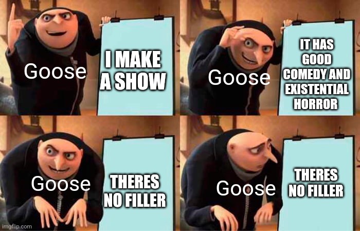 The only bad thing about it | IT HAS GOOD COMEDY AND EXISTENTIAL HORROR; Goose; Goose; I MAKE A SHOW; Goose; Goose; THERES NO FILLER; THERES NO FILLER | image tagged in memes,gru's plan,funny memes,shows,glitch,why are you reading the tags | made w/ Imgflip meme maker