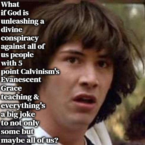 5 Point Calvinism's Divine Conspiracy Theory | What if God is unleashing a divine conspiracy against all of us people with 5 point Calvinism's; Evanescent Grace teaching & everything's a big joke to not only some but maybe all of us? | image tagged in conspiracy keanu,calvinism,arminian,molinism,conspiracy theory,despicable demonic doctrines of demons | made w/ Imgflip meme maker