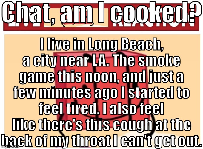 Live boky reaction | Chat, am I cooked? I live in Long Beach, a city near LA. The smoke game this noon, and just a few minutes ago I started to feel tired. I also feel like there's this cough at the back of my throat I can't get out. | image tagged in live boky reaction | made w/ Imgflip meme maker