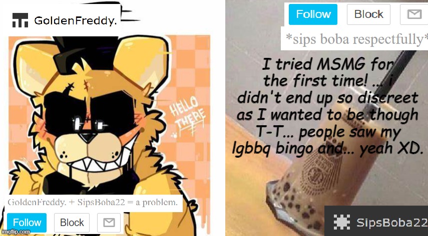 (Ade: so msmg is chill if you're chill ykwim?) | I tried MSMG for the first time! ... i didn't end up so discreet as I wanted to be though T-T... people saw my lgbbq bingo and... yeah XD. | image tagged in goldenfreddy sipsboba22's shared template | made w/ Imgflip meme maker