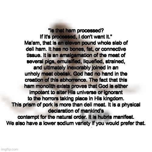 Luis | "Is that ham processed? If it's processed, I don't want it."
Ma'am, that is an eleven pound whole slab of deli ham. It has no bones, fat, or connective tissue. It is an amalgamation of the meat of several pigs, emulsified, liquefied, strained, and ultimately inexorably joined in an unholy meat obelisk. God had no hand in the creation of this abhorrence. The fact that this ham monolith exists proves that God is either impotent to alter His universe or ignorant to the horrors taking place in His kingdom. This prism of pork is more than deli meat. It is a physical
declaration of mankind's contempt for the natural order. It is hubris manifest.
We also have a lower sodium variety if you would prefer that. | image tagged in luis | made w/ Imgflip meme maker