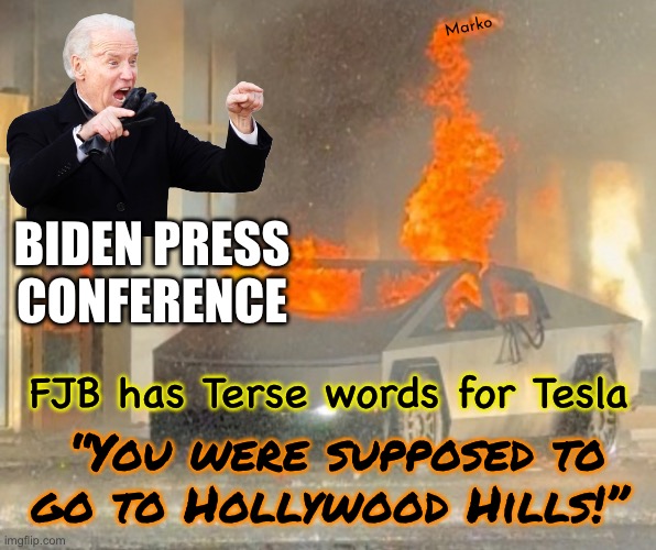 I am the god of hell fire | Marko; BIDEN PRESS
CONFERENCE; FJB has Terse words for Tesla; “You were supposed to
go to Hollywood Hills!” | image tagged in memes,fjb voters can kissmyhairyass,leftist globalists new world odor,burn slash destroy kill,great plan 4 humanity | made w/ Imgflip meme maker