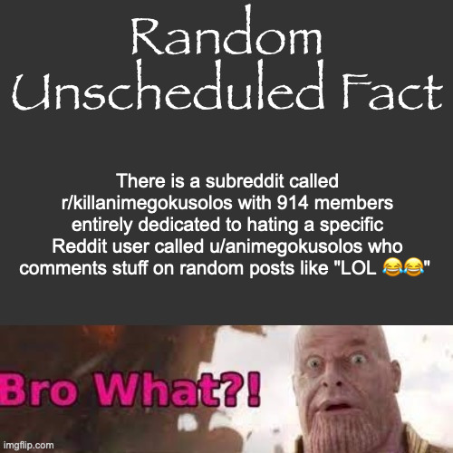 it recently got privated though i think | There is a subreddit called r/killanimegokusolos with 914 members entirely dedicated to hating a specific Reddit user called u/animegokusolos who comments stuff on random posts like "LOL 😂😂" | image tagged in random unscheduled fact | made w/ Imgflip meme maker