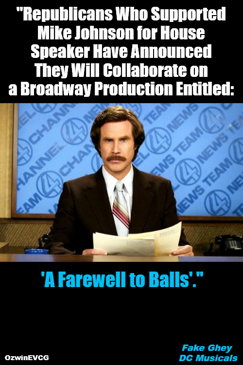 Fake Ghey DC Musicals | "Republicans Who Supported 

Mike Johnson for House 

Speaker Have Announced 

They Will Collaborate on 

a Broadway Production Entitled:; 'A Farewell to Balls'."; Fake Ghey 

DC Musicals; OzwinEVCG | image tagged in breaking news,ron burgundy,rino,mike johnson,republican party,government corruption | made w/ Imgflip meme maker