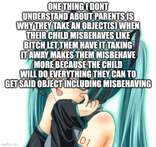 parents literally suck ass sometimes | ONE THING I DONT UNDERSTAND ABOUT PARENTS IS WHY THEY TAKE AN OBJECT(S) WHEN THEIR CHILD MISBEHAVES LIKE BITCH LET THEM HAVE IT TAKING IT AWAY MAKES THEM MISBEHAVE MORE BECAUSE THE CHILD WILL DO EVERYTHING THEY CAN TO GET SAID OBJECT INCLUDING MISBEHAVING | image tagged in h | made w/ Imgflip meme maker