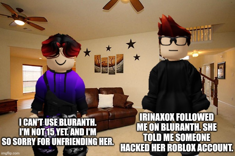 MC is new to Bluranth. But William has to wait until March 14 to use it. | IRINAXOX FOLLOWED ME ON BLURANTH. SHE TOLD ME SOMEONE HACKED HER ROBLOX ACCOUNT. I CAN'T USE BLURANTH. I'M NOT 15 YET. AND I'M SO SORRY FOR UNFRIENDING HER. | image tagged in mc,bluranth,memes,social media,irinaxox,william | made w/ Imgflip meme maker