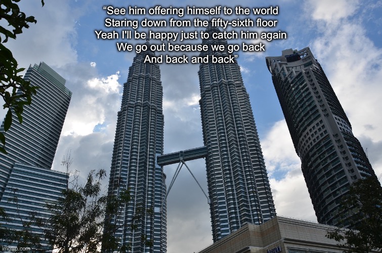 Tall buildings 1 | “See him offering himself to the world
Staring down from the fifty-sixth floor
Yeah I'll be happy just to catch him again
We go out because we go back
And back and back” | image tagged in tall buildings 1 | made w/ Imgflip meme maker