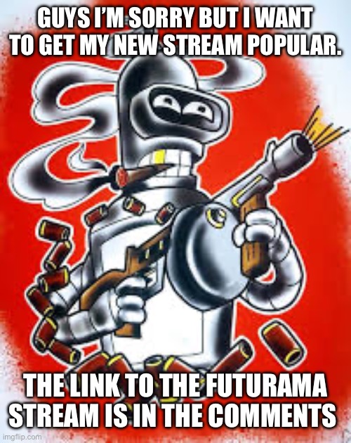 Bender | GUYS I’M SORRY BUT I WANT TO GET MY NEW STREAM POPULAR. THE LINK TO THE FUTURAMA STREAM IS IN THE COMMENTS | image tagged in bender | made w/ Imgflip meme maker