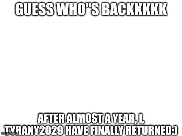 IM BACKKKKKKK!!! | GUESS WHO"S BACKKKKK; AFTER ALMOST A YEAR, I, TYRANY2029 HAVE FINALLY RETURNED:) | image tagged in tyrany2029 | made w/ Imgflip meme maker