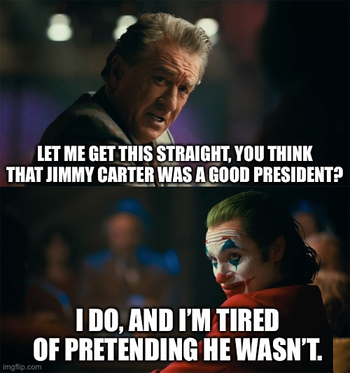 I’m serious about this | LET ME GET THIS STRAIGHT, YOU THINK THAT JIMMY CARTER WAS A GOOD PRESIDENT? I DO, AND I’M TIRED OF PRETENDING HE WASN’T. | image tagged in president,jimmy carter,joker meme | made w/ Imgflip meme maker