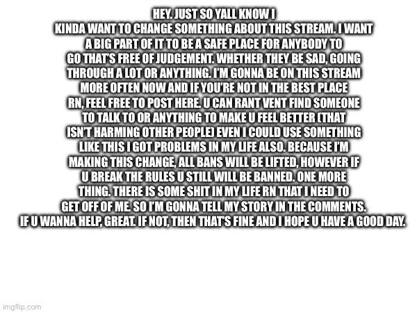 HEY. JUST SO YALL KNOW I KINDA WANT TO CHANGE SOMETHING ABOUT THIS STREAM. I WANT A BIG PART OF IT TO BE A SAFE PLACE FOR ANYBODY TO GO THAT’S FREE OF JUDGEMENT. WHETHER THEY BE SAD, GOING THROUGH A LOT OR ANYTHING. I’M GONNA BE ON THIS STREAM MORE OFTEN NOW AND IF YOU’RE NOT IN THE BEST PLACE RN, FEEL FREE TO POST HERE. U CAN RANT VENT FIND SOMEONE TO TALK TO OR ANYTHING TO MAKE U FEEL BETTER (THAT ISN’T HARMING OTHER PEOPLE) EVEN I COULD USE SOMETHING LIKE THIS I GOT PROBLEMS IN MY LIFE ALSO. BECAUSE I’M MAKING THIS CHANGE, ALL BANS WILL BE LIFTED, HOWEVER IF U BREAK THE RULES U STILL WILL BE BANNED. ONE MORE THING. THERE IS SOME SHIT IN MY LIFE RN THAT I NEED TO GET OFF OF ME. SO I’M GONNA TELL MY STORY IN THE COMMENTS. IF U WANNA HELP, GREAT. IF NOT, THEN THAT’S FINE AND I HOPE U HAVE A GOOD DAY. | made w/ Imgflip meme maker