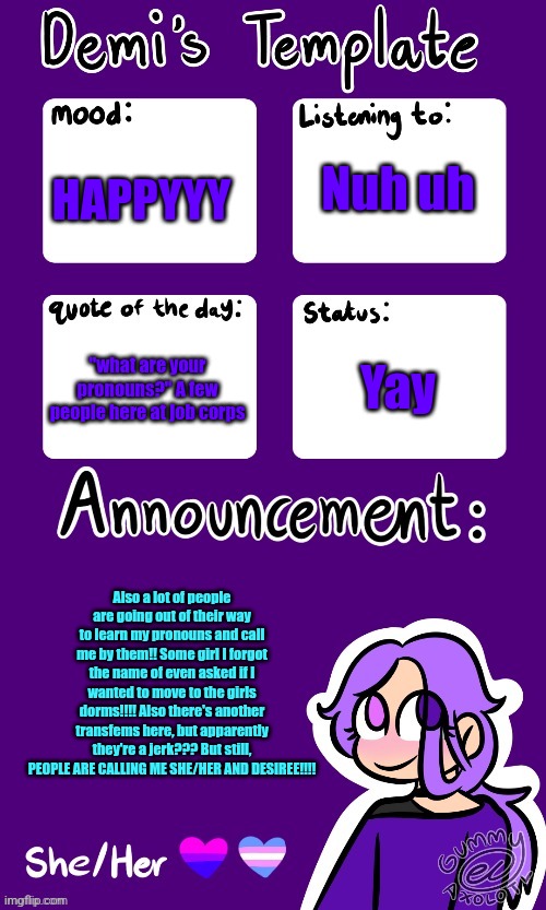 Announcement will be in comments if text too small | Nuh uh; HAPPYYY; Yay; "what are your pronouns?" A few people here at job corps; Also a lot of people are going out of their way to learn my pronouns and call me by them!! Some girl I forgot the name of even asked if I wanted to move to the girls dorms!!!! Also there's another transfems here, but apparently they're a jerk??? But still, PEOPLE ARE CALLING ME SHE/HER AND DESIREE!!!! | image tagged in remember gummy | made w/ Imgflip meme maker