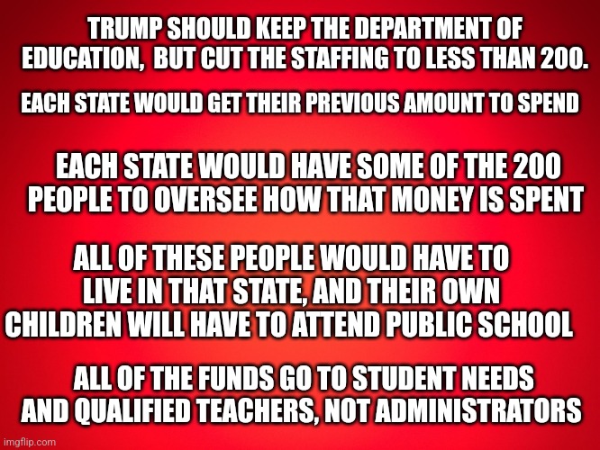 A suggestion | TRUMP SHOULD KEEP THE DEPARTMENT OF EDUCATION,  BUT CUT THE STAFFING TO LESS THAN 200. EACH STATE WOULD GET THEIR PREVIOUS AMOUNT TO SPEND; EACH STATE WOULD HAVE SOME OF THE 200 PEOPLE TO OVERSEE HOW THAT MONEY IS SPENT; ALL OF THESE PEOPLE WOULD HAVE TO LIVE IN THAT STATE, AND THEIR OWN CHILDREN WILL HAVE TO ATTEND PUBLIC SCHOOL; ALL OF THE FUNDS GO TO STUDENT NEEDS AND QUALIFIED TEACHERS, NOT ADMINISTRATORS | image tagged in red background | made w/ Imgflip meme maker