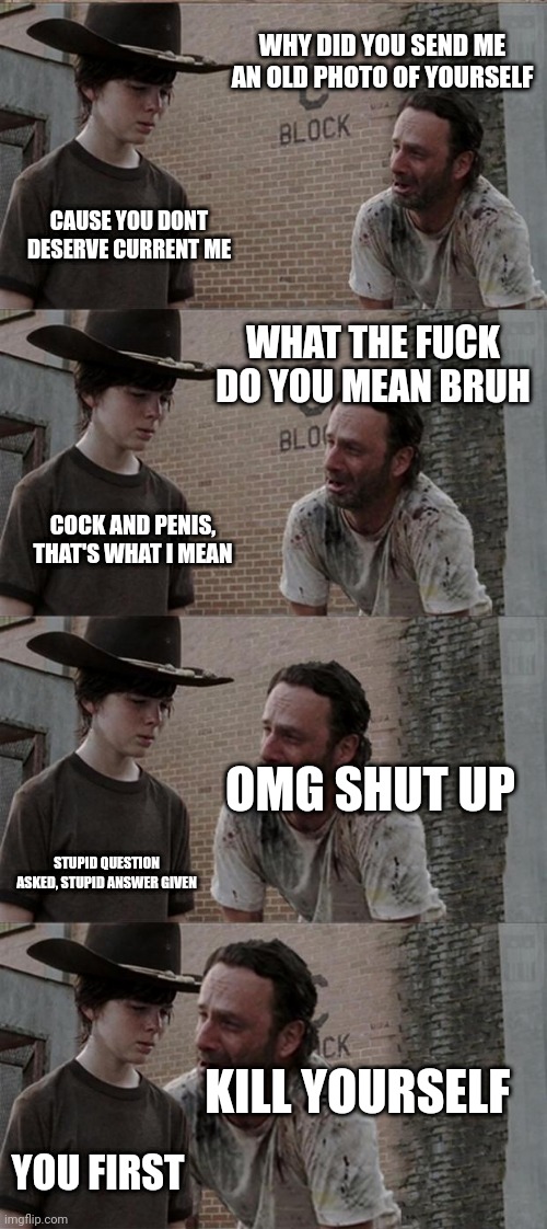This seemed funny in my head | WHY DID YOU SEND ME AN OLD PHOTO OF YOURSELF; CAUSE YOU DONT DESERVE CURRENT ME; WHAT THE FUCK DO YOU MEAN BRUH; COCK AND PENIS, THAT'S WHAT I MEAN; OMG SHUT UP; STUPID QUESTION ASKED, STUPID ANSWER GIVEN; KILL YOURSELF; YOU FIRST | image tagged in memes,rick and carl long | made w/ Imgflip meme maker