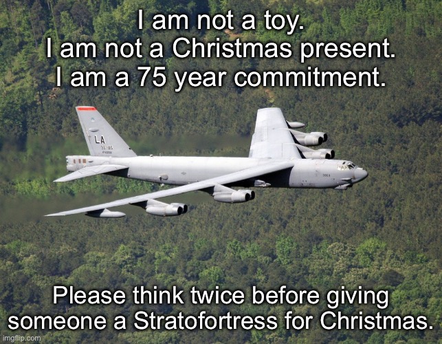 Long term plane-ing | I am not a toy.
I am not a Christmas present.
I am a 75 year commitment. Please think twice before giving someone a Stratofortress for Christmas. | image tagged in b52,stratofortress,christmas,cold war,warriors | made w/ Imgflip meme maker