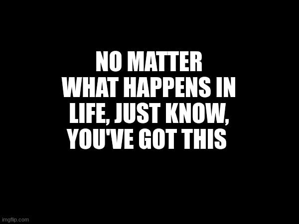 You've got this | NO MATTER WHAT HAPPENS IN LIFE, JUST KNOW, YOU'VE GOT THIS | image tagged in motivation | made w/ Imgflip meme maker