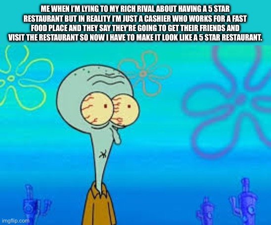 So relatable | ME WHEN I’M LYING TO MY RICH RIVAL ABOUT HAVING A 5 STAR RESTAURANT BUT IN REALITY I’M JUST A CASHIER WHO WORKS FOR A FAST FOOD PLACE AND THEY SAY THEY’RE GOING TO GET THEIR FRIENDS AND VISIT THE RESTAURANT SO NOW I HAVE TO MAKE IT LOOK LIKE A 5 STAR RESTAURANT. | image tagged in squidward shurnken nose meme,relatable | made w/ Imgflip meme maker