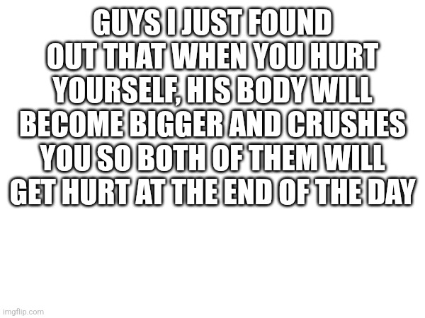 GUYS I JUST FOUND OUT THAT WHEN YOU HURT YOURSELF, HIS BODY WILL BECOME BIGGER AND CRUSHES YOU SO BOTH OF THEM WILL GET HURT AT THE END OF THE DAY | made w/ Imgflip meme maker