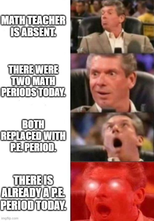 Mr. McMahon reaction | MATH TEACHER IS ABSENT. THERE WERE TWO MATH PERIODS TODAY. BOTH REPLACED WITH P.E. PERIOD. THERE IS ALREADY A P.E. PERIOD TODAY. | image tagged in mr mcmahon reaction | made w/ Imgflip meme maker