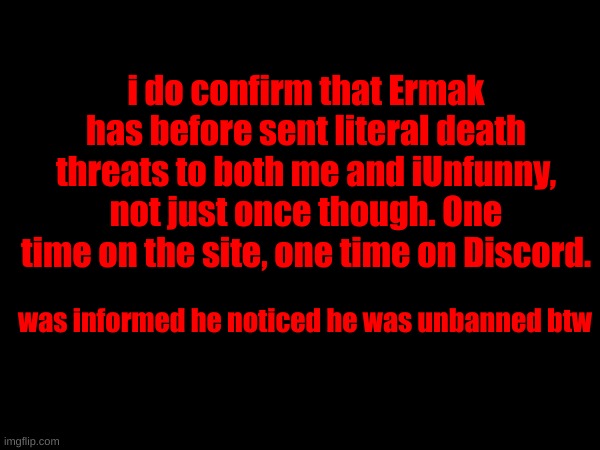 i do confirm that Ermak has before sent literal death threats to both me and iUnfunny, not just once though. One time on the site, one time on Discord. was informed he noticed he was unbanned btw | made w/ Imgflip meme maker