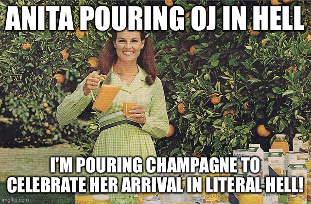 Anita Bryant | ANITA POURING OJ IN HELL; I'M POURING CHAMPAGNE TO CELEBRATE HER ARRIVAL IN LITERAL HELL! | image tagged in anita bryant,lgbtq,equal rights,marriage equality,florida man,gay jokes | made w/ Imgflip meme maker