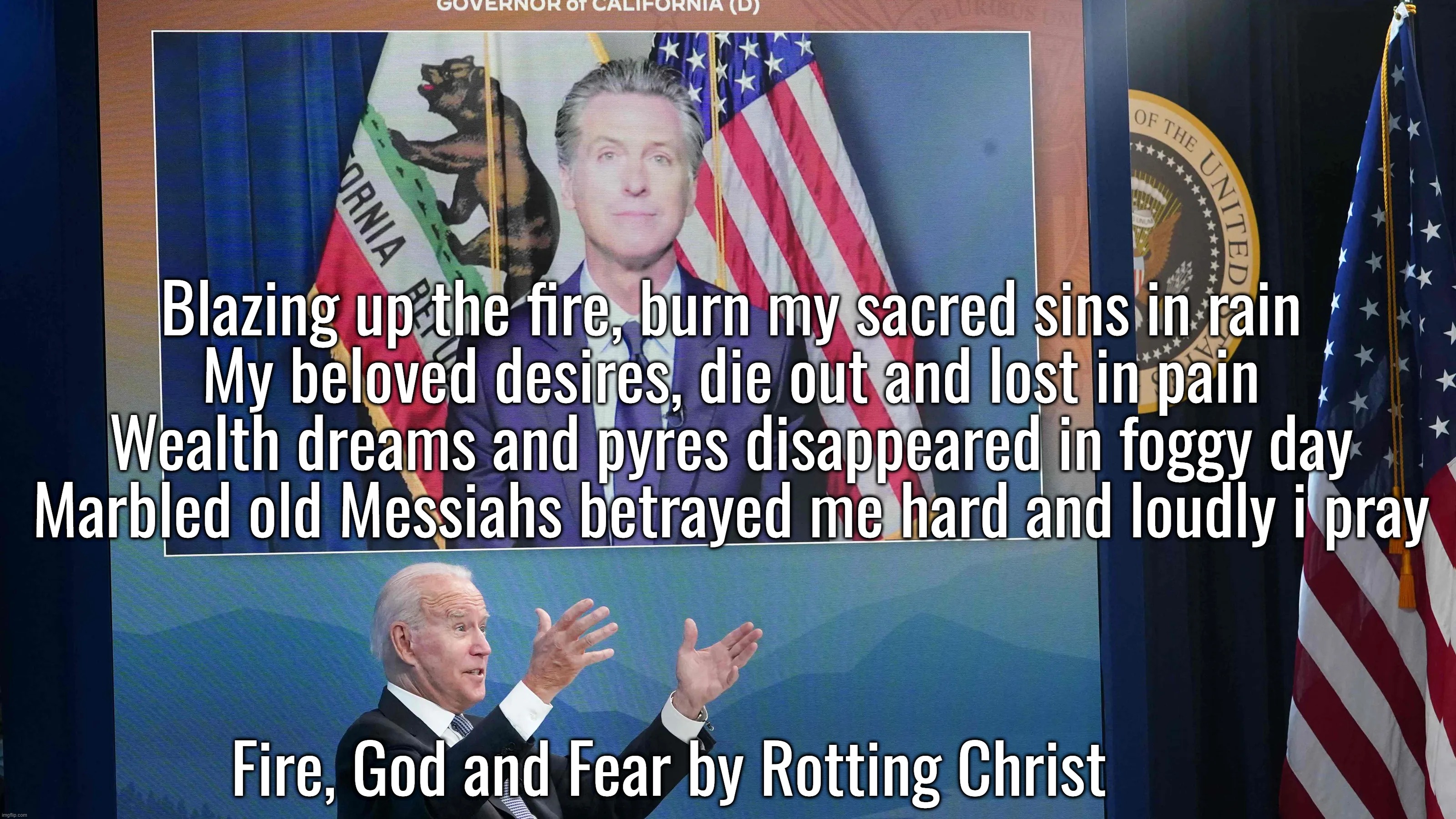 “So, remember, every picture tells a story, don't it…” ― Rod Stewart | Blazing up the fire, burn my sacred sins in rain

My beloved desires, die out and lost in pain

Wealth dreams and pyres disappeared in foggy day

Marbled old Messiahs betrayed me hard and loudly i pray; Fire, God and Fear by Rotting Christ | image tagged in california fires,hotel california,los angeles,joe biden,california | made w/ Imgflip meme maker