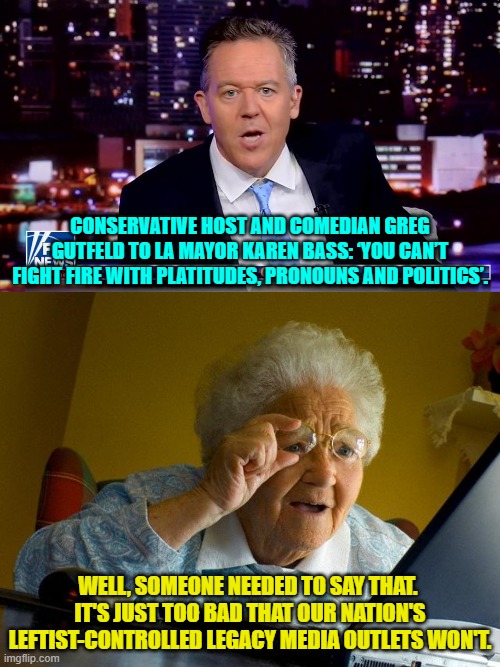 Yeah . . . someone needed to say it. | CONSERVATIVE HOST AND COMEDIAN GREG GUTFELD TO LA MAYOR KAREN BASS: ‘YOU CAN’T FIGHT FIRE WITH PLATITUDES, PRONOUNS AND POLITICS’. WELL, SOMEONE NEEDED TO SAY THAT.  IT'S JUST TOO BAD THAT OUR NATION'S LEFTIST-CONTROLLED LEGACY MEDIA OUTLETS WON'T. | image tagged in grandma finds the internet | made w/ Imgflip meme maker