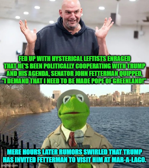 So are leftists going to start calling Fetterman a DINO (Dem in Name Only)? | FED UP WITH HYSTERICAL LEFTISTS ENRAGED THAT HE'S BEEN POLITICALLY COOPERATING WITH TRUMP AND HIS AGENDA, SENATOR JOHN FETTERMAN QUIPPED, "I DEMAND THAT I NEED TO BE MADE POPE OF GREENLAND!"; MERE HOURS LATER RUMORS SWIRLED THAT TRUMP HAS INVITED FETTERMAN TO VISIT HIM AT MAR-A-LAGO. | image tagged in yep | made w/ Imgflip meme maker