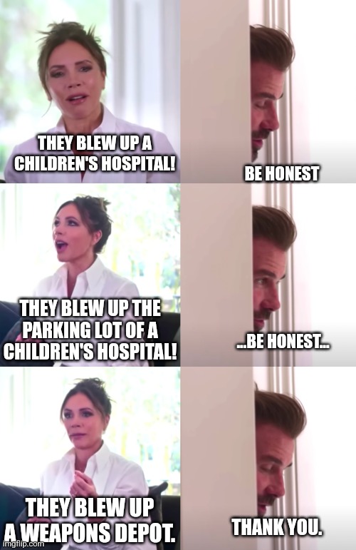 Victoria David Beckham Be Honest | THEY BLEW UP A CHILDREN'S HOSPITAL! BE HONEST THEY BLEW UP THE PARKING LOT OF A CHILDREN'S HOSPITAL! ...BE HONEST... THEY BLEW UP A WEAPONS  | image tagged in victoria david beckham be honest | made w/ Imgflip meme maker