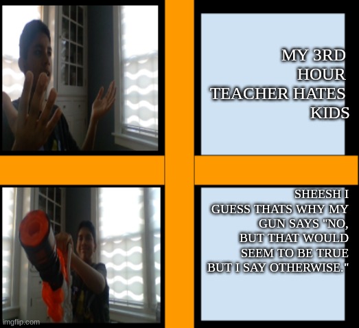 when you have a teacher that hates kids. and wants to retire. | MY 3RD 
HOUR 
TEACHER HATES 
KIDS; SHEESH I GUESS THATS WHY MY GUN SAYS "NO, BUT THAT WOULD SEEM TO BE TRUE BUT I SAY OTHERWISE." | image tagged in yeah but my gun says otherwise | made w/ Imgflip meme maker