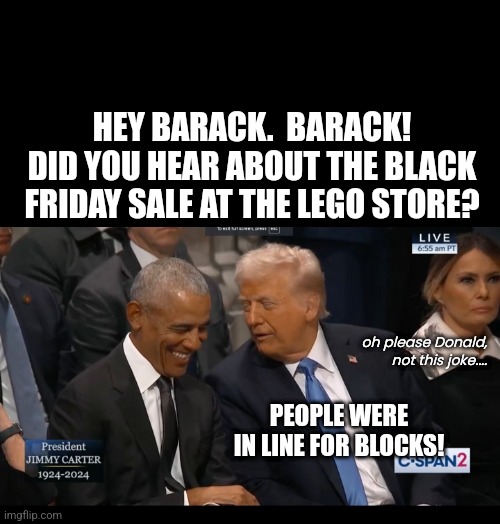 dad joke Donald | HEY BARACK.  BARACK!
DID YOU HEAR ABOUT THE BLACK FRIDAY SALE AT THE LEGO STORE? oh please Donald, not this joke.... PEOPLE WERE IN LINE FOR BLOCKS! | image tagged in trump obama | made w/ Imgflip meme maker