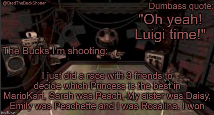 BredTheBuckShotter's temp | "Oh yeah! Luigi time!"; I just did a race with 3 friends to decide which Princess is the best in MarioKart, Sarah was Peach, My sister was Daisy, Emily was Peachette and I was Rosalina. I won | image tagged in bredthebuckshotter's temp | made w/ Imgflip meme maker