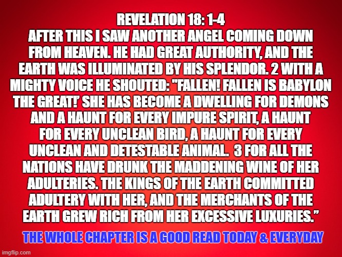 Babylon is Fallen | REVELATION 18: 1-4
AFTER THIS I SAW ANOTHER ANGEL COMING DOWN
FROM HEAVEN. HE HAD GREAT AUTHORITY, AND THE
EARTH WAS ILLUMINATED BY HIS SPLENDOR. 2 WITH A
MIGHTY VOICE HE SHOUTED: "FALLEN! FALLEN IS BABYLON
THE GREAT!’ SHE HAS BECOME A DWELLING FOR DEMONS
AND A HAUNT FOR EVERY IMPURE SPIRIT, A HAUNT
FOR EVERY UNCLEAN BIRD, A HAUNT FOR EVERY
UNCLEAN AND DETESTABLE ANIMAL.  3 FOR ALL THE
NATIONS HAVE DRUNK THE MADDENING WINE OF HER
ADULTERIES. THE KINGS OF THE EARTH COMMITTED
ADULTERY WITH HER, AND THE MERCHANTS OF THE
EARTH GREW RICH FROM HER EXCESSIVE LUXURIES.”; THE WHOLE CHAPTER IS A GOOD READ TODAY & EVERYDAY | image tagged in red background,babylon,revelation,repent,god,jesus | made w/ Imgflip meme maker